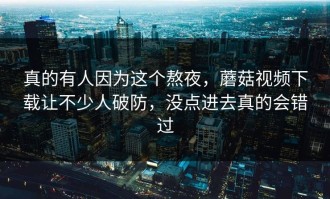真的有人因为这个熬夜，蘑菇视频下载让不少人破防，没点进去真的会错过