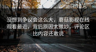 没想到争议会这么大，蘑菇影视在线观看最近，背后原因太微妙，评论区比内容还敢说