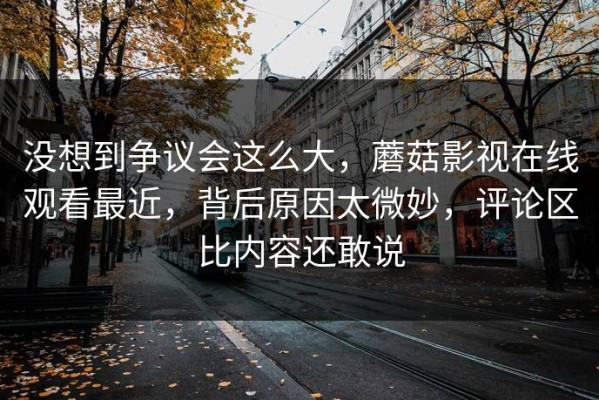 没想到争议会这么大，蘑菇影视在线观看最近，背后原因太微妙，评论区比内容还敢说