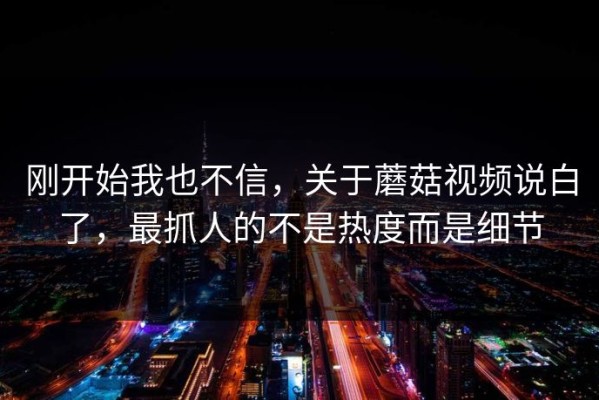 刚开始我也不信，关于蘑菇视频说白了，最抓人的不是热度而是细节