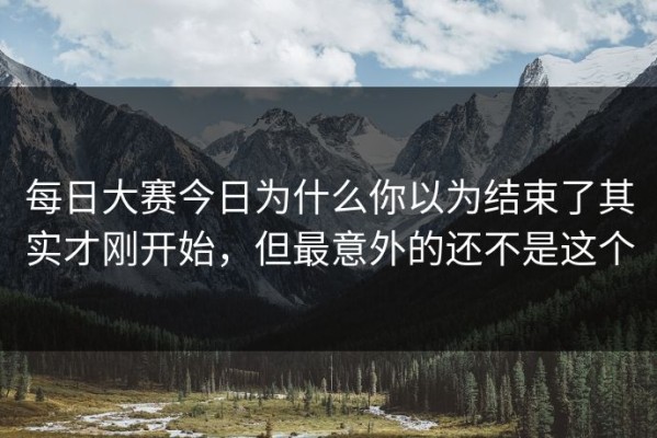 每日大赛今日为什么你以为结束了其实才刚开始，但最意外的还不是这个