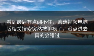 看到最后有点绷不住，蘑菇视频电脑版相关搜索突然被聊疯了，没点进去真的会错过