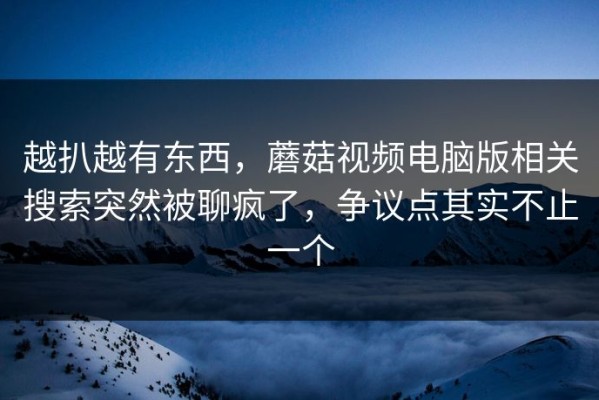 越扒越有东西，蘑菇视频电脑版相关搜索突然被聊疯了，争议点其实不止一个
