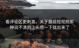 看评论区更刺激，关于蘑菇短视频那种说不清的上头感一下就出来了