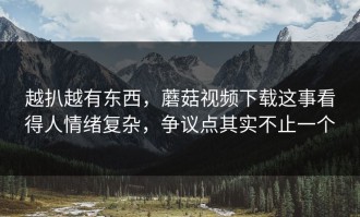 越扒越有东西，蘑菇视频下载这事看得人情绪复杂，争议点其实不止一个