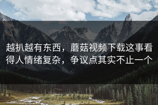 越扒越有东西，蘑菇视频下载这事看得人情绪复杂，争议点其实不止一个