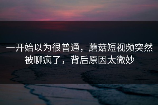 一开始以为很普通，蘑菇短视频突然被聊疯了，背后原因太微妙