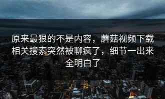 原来最狠的不是内容，蘑菇视频下载相关搜索突然被聊疯了，细节一出来全明白了