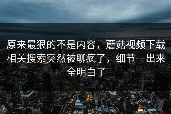 原来最狠的不是内容，蘑菇视频下载相关搜索突然被聊疯了，细节一出来全明白了