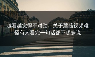 越看越觉得不对劲，关于蘑菇视频难怪有人看完一句话都不想多说