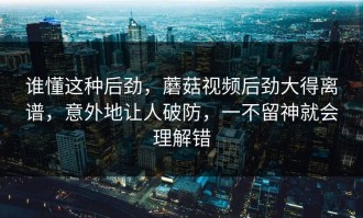 谁懂这种后劲，蘑菇视频后劲大得离谱，意外地让人破防，一不留神就会理解错