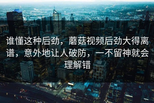 谁懂这种后劲，蘑菇视频后劲大得离谱，意外地让人破防，一不留神就会理解错