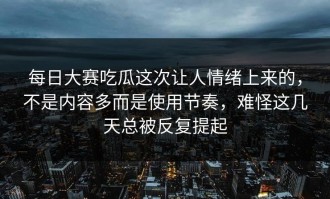 每日大赛吃瓜这次让人情绪上来的，不是内容多而是使用节奏，难怪这几天总被反复提起