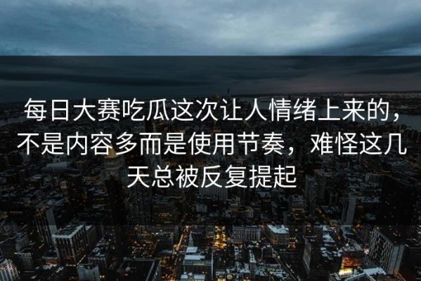 每日大赛吃瓜这次让人情绪上来的，不是内容多而是使用节奏，难怪这几天总被反复提起
