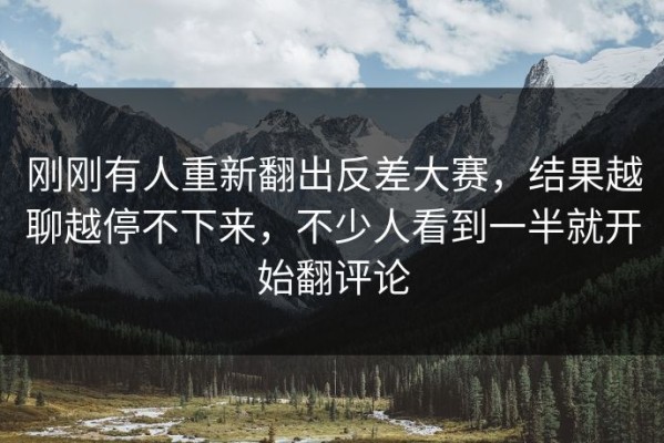 刚刚有人重新翻出反差大赛，结果越聊越停不下来，不少人看到一半就开始翻评论