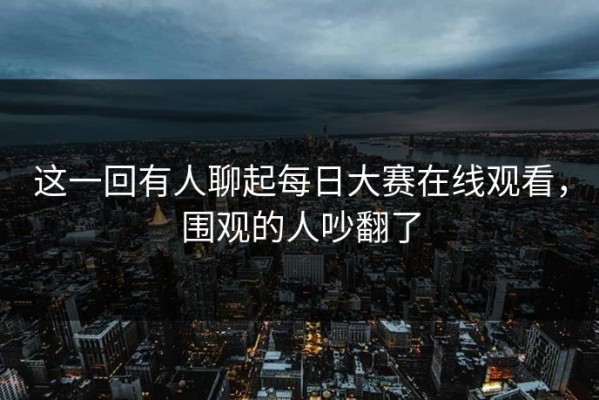 这一回有人聊起每日大赛在线观看，围观的人吵翻了