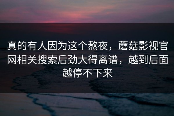 真的有人因为这个熬夜，蘑菇影视官网相关搜索后劲大得离谱，越到后面越停不下来