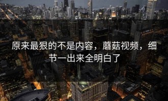 原来最狠的不是内容，蘑菇视频，细节一出来全明白了