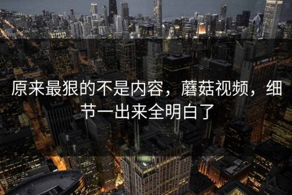 原来最狠的不是内容，蘑菇视频，细节一出来全明白了