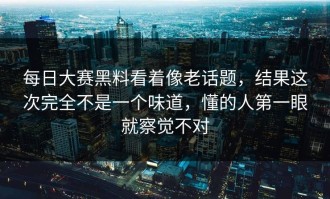 每日大赛黑料看着像老话题，结果这次完全不是一个味道，懂的人第一眼就察觉不对