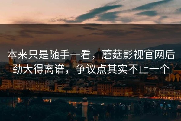 本来只是随手一看，蘑菇影视官网后劲大得离谱，争议点其实不止一个