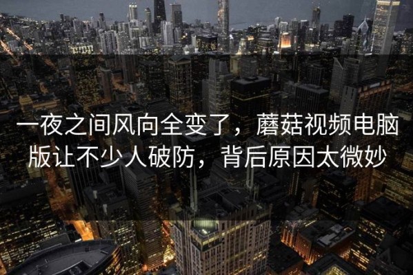 一夜之间风向全变了，蘑菇视频电脑版让不少人破防，背后原因太微妙