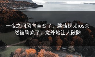 一夜之间风向全变了，蘑菇视频ios突然被聊疯了，意外地让人破防