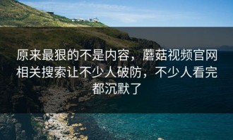 原来最狠的不是内容，蘑菇视频官网相关搜索让不少人破防，不少人看完都沉默了