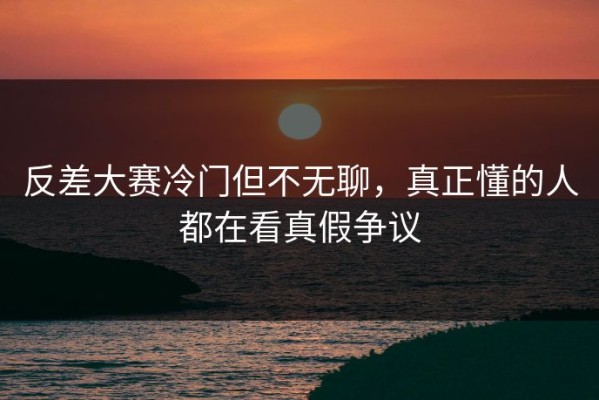 反差大赛冷门但不无聊，真正懂的人都在看真假争议