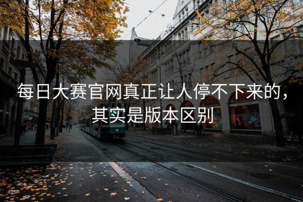 每日大赛官网真正让人停不下来的，其实是版本区别