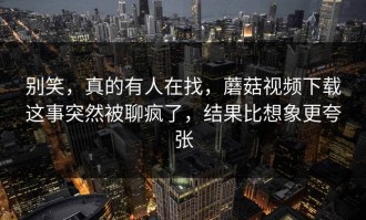 别笑，真的有人在找，蘑菇视频下载这事突然被聊疯了，结果比想象更夸张