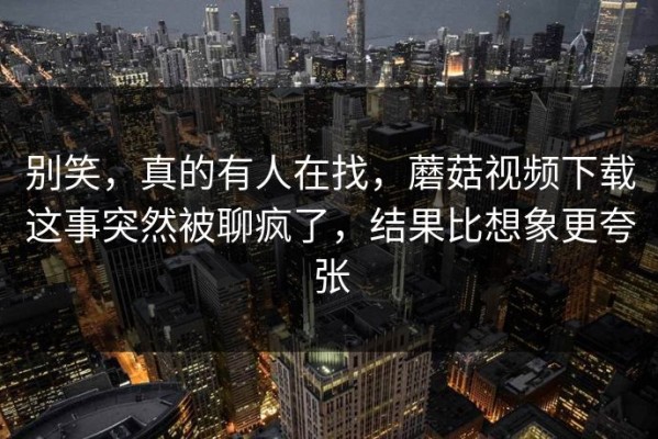 别笑，真的有人在找，蘑菇视频下载这事突然被聊疯了，结果比想象更夸张