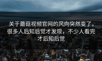 关于蘑菇视频官网的风向突然变了，很多人后知后觉才发现，不少人看完才后知后觉