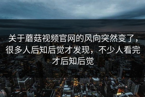 关于蘑菇视频官网的风向突然变了，很多人后知后觉才发现，不少人看完才后知后觉
