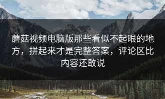 蘑菇视频电脑版那些看似不起眼的地方，拼起来才是完整答案，评论区比内容还敢说