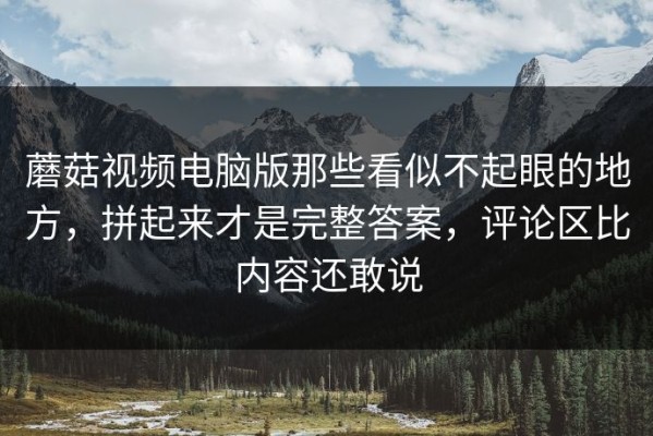 蘑菇视频电脑版那些看似不起眼的地方，拼起来才是完整答案，评论区比内容还敢说