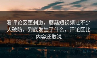 看评论区更刺激，蘑菇短视频让不少人破防，到底发生了什么，评论区比内容还敢说