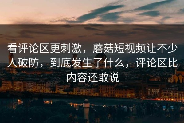 看评论区更刺激，蘑菇短视频让不少人破防，到底发生了什么，评论区比内容还敢说