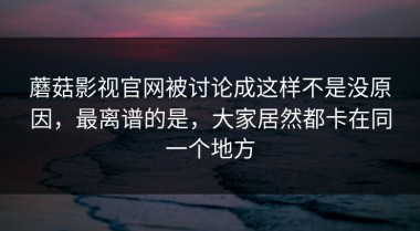 蘑菇影视官网被讨论成这样不是没原因，最离谱的是，大家居然都卡在同一个地方