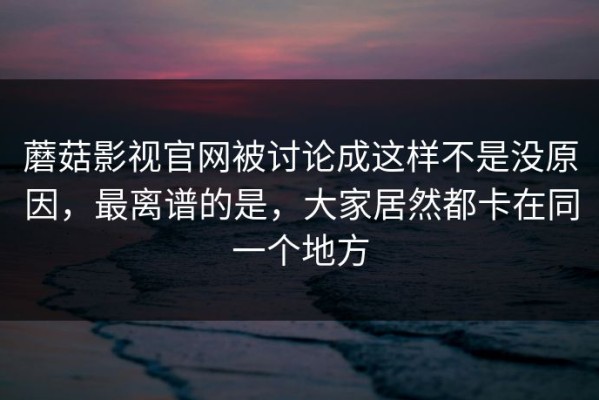 蘑菇影视官网被讨论成这样不是没原因，最离谱的是，大家居然都卡在同一个地方
