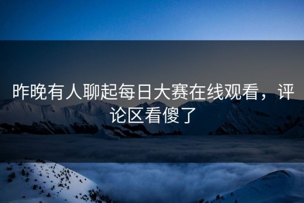 昨晚有人聊起每日大赛在线观看，评论区看傻了