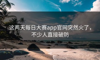 这两天每日大赛app官网突然火了，不少人直接破防
