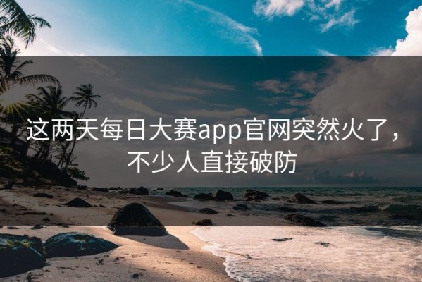 这两天每日大赛app官网突然火了，不少人直接破防