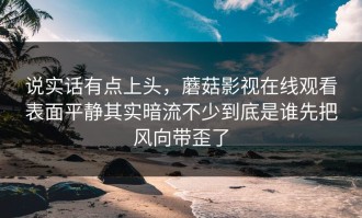 说实话有点上头，蘑菇影视在线观看表面平静其实暗流不少到底是谁先把风向带歪了