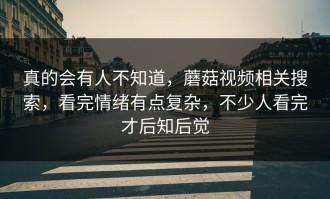 真的会有人不知道，蘑菇视频相关搜索，看完情绪有点复杂，不少人看完才后知后觉