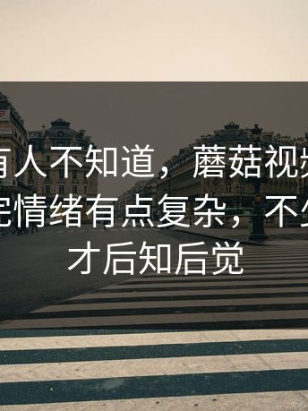 真的会有人不知道，蘑菇视频相关搜索，看完情绪有点复杂，不少人看完才后知后觉