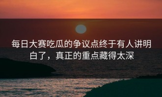 每日大赛吃瓜的争议点终于有人讲明白了，真正的重点藏得太深