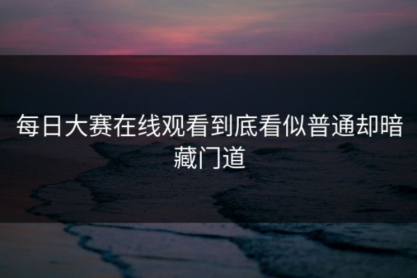每日大赛在线观看到底看似普通却暗藏门道