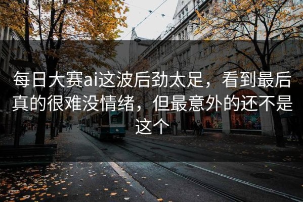 每日大赛ai这波后劲太足，看到最后真的很难没情绪，但最意外的还不是这个