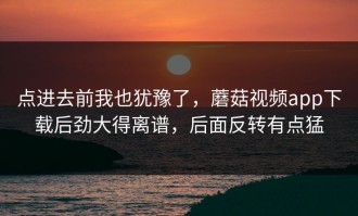 点进去前我也犹豫了，蘑菇视频app下载后劲大得离谱，后面反转有点猛